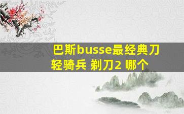 巴斯busse最经典刀 轻骑兵 剃刀2 哪个